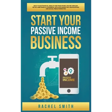 Start Your Passive Income Business: Build Your Financial Wealth and Make Money Online through Retail Arbitrage, E-Commerce, Affiliate Marketing, Drops