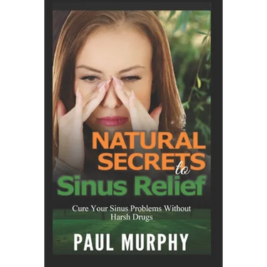 Natural Secrets to Sinus Relief: Cure Your Sinus Problems Without Harsh Drugs