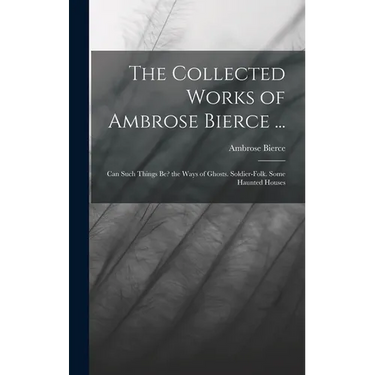 The Collected Works of Ambrose Bierce ...: Can Such Things Be? the Ways of Ghosts. Soldier-Folk. Some Haunted Houses
