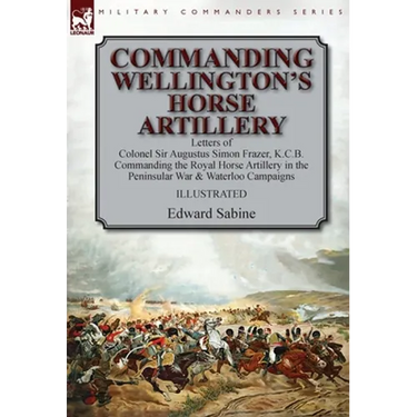 Commanding Wellington's Horse Artillery: Letters of Colonel Sir Augustus Simon Frazer, K.C.B. Commanding the Royal Horse Artillery in the Peninsular W