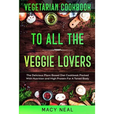 Vegetarian Cookbook: TO ALL THE VEGGIE LOVERS - The Delicious Plant Based Diet Cookbook Packed With Nutrition and High Protein For A Toned Body