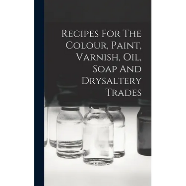 Recipes For The Colour, Paint, Varnish, Oil, Soap And Drysaltery Trades