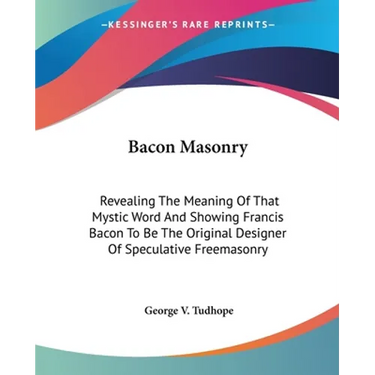 Bacon Masonry: Revealing The Meaning Of That Mystic Word And Showing Francis Bacon To Be The Original Designer Of Speculative Freemasonry
