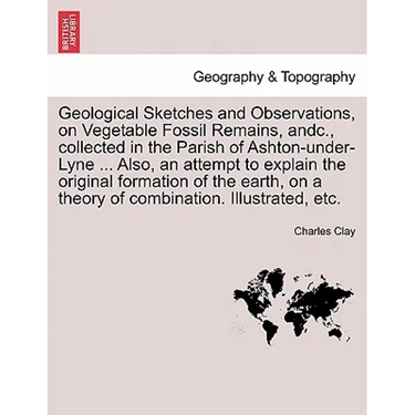 Geological Sketches and Observations, on Vegetable Fossil Remains, Andc., Collected in the Parish of Ashton-Under-Lyne ... Also, an Attempt to Explain