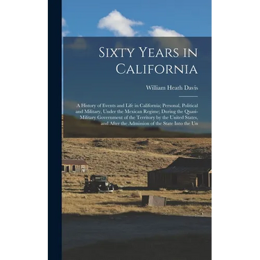 Sixty Years in California: A History of Events and Life in California; Personal, Political and Military, Under the Mexican Regime; During the Qua