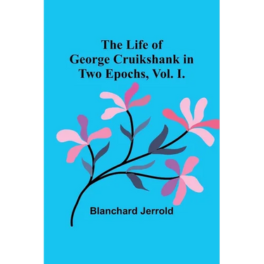 The Life of George Cruikshank in Two Epochs, Vol. I.
