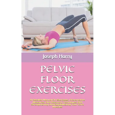Pelvic Floor Exercises: A Detailed Manual On Exercises, Preventative Measures, And Recovery Techniques And Strengthening And Rehabilitating Yo