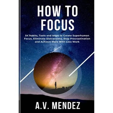 How to Focus: 54 Habits, Tools and Ideas to Create Superhuman Focus, Eliminate Distractions, Stop Procrastination and Achieve More With Less Work
