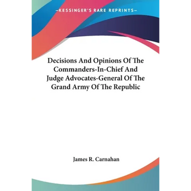 Decisions And Opinions Of The Commanders-In-Chief And Judge Advocates-General Of The Grand Army Of The Republic