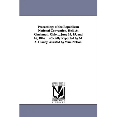 Proceedings of the Republican National Convention, Held At Cincinnati, Ohio ... June 14, 15, and 16, 1876 ... officially Reported by M. A. Clancy, Ass
