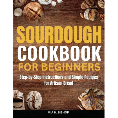 Sourdough Cookbook for Beginners: Step-by-Step Instructions and Simple Recipes for Artisan Bread