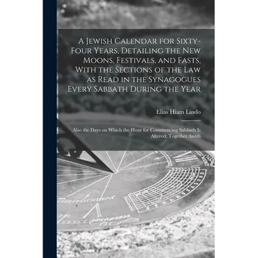 A Jewish Calendar for Sixty-four Years, Detailing the new Moons, Festivals, and Fasts, With the Sections of the law as Read in the Synagogues Every Sa