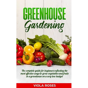 Greenhouse Gardening: The Complete Guide for Beginners Reflecting the Most Effective Ways to Grow Vegetables and Fruits In a Greenhouse On a