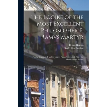 The Logike of the Most Excellent Philosopher P. Ramvs Martyr: Newly Translated, and in Diuers Places Corrected, After the Minde of the Author