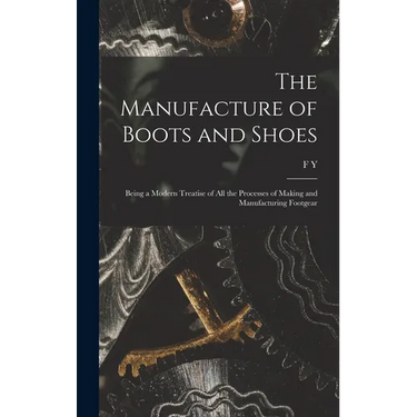 The Manufacture of Boots and Shoes: Being a Modern Treatise of all the Processes of Making and Manufacturing Footgear