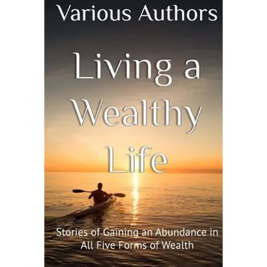 Living a Wealthy Life: Stories of Gaining an Abundance in All Five Forms of Wealth