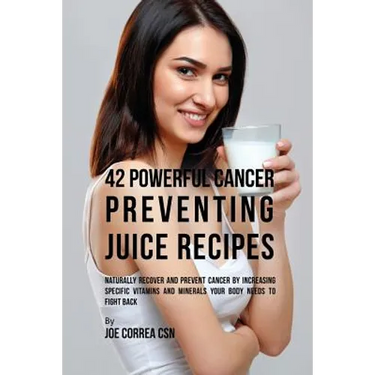 42 Powerful Cancer Preventing Juice Recipes: Naturally Recovery and Prevent Cancer by Increasing Specific Vitamins and Minerals Your Body Needs to Fig