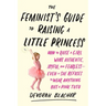 The Feminist's Guide to Raising a Little Princess: How to Raise a Girl Who's Authentic, Joyful, and Fearless--Even If She Refuses to Wear Anything but