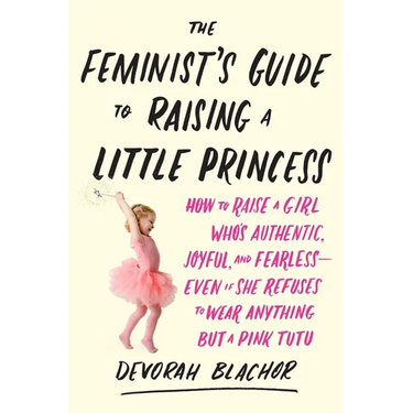 The Feminist's Guide to Raising a Little Princess: How to Raise a Girl Who's Authentic, Joyful, and Fearless--Even If She Refuses to Wear Anything but