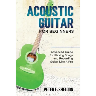 Acoustic Guitar for Beginners: Advanced Guide for Playing Songs and Recording Guitar Like A Pro