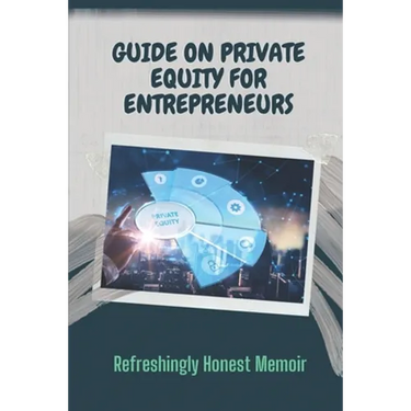 Guide On Private Equity For Entrepreneurs: Refreshingly Honest Memoir: Investment Guide For Entrepreneurs