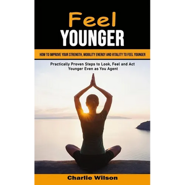 Feel Younger: How to Improve Your Strength, Mobility Energy and Vitality to Feel Younger (Practically Proven Steps to Look, Feel and Act Younger Even