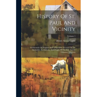History Of St. Paul And Vicinity: A Chronicle Of Progress And A Narrative Account Of The Industries, Institutions, And People Of The City And Its Trib