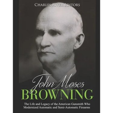 John Moses Browning: The Life and Legacy of the American Gunsmith Who Modernized Automatic and Semi-Automatic Firearms