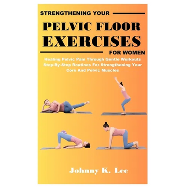 Strengthening Your Pelvic Floor Exercises for Women: Healing Pelvic Pain Through Gentle Workouts Step-By-Step Routines For Strengthening Your Core And