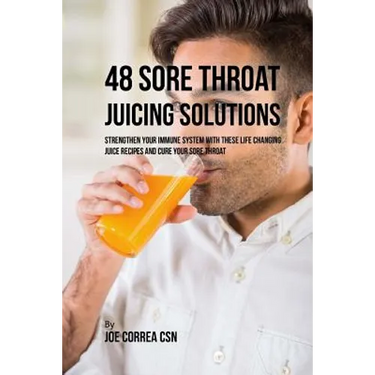 48 Sore Throat Juicing Solutions: Strengthen Your Immune System with These Life Changing Juice Recipes and Cure Your Sore Throat