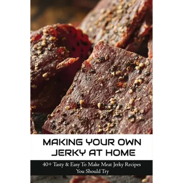Making Your Own Jerky At Home: 40+ Tasty & Easy To Make Meat Jerky Recipes You Should Try: Homemade Meat Jerky Recipes Book