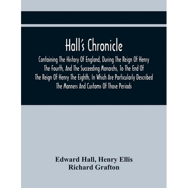 Hall'S Chronicle; Containing The History Of England, During The Reign Of Henry The Fourth, And The Succeeding Monarchs, To The End Of The Reign Of Hen