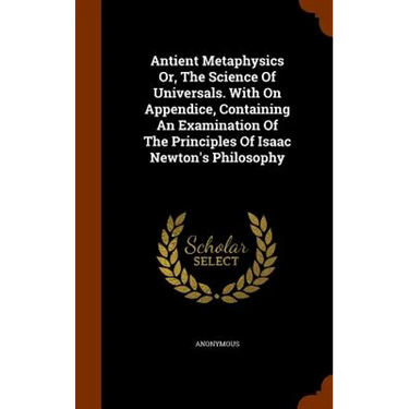 Antient Metaphysics Or, The Science Of Universals. With On Appendice, Containing An Examination Of The Principles Of Isaac Newton's Philosophy
