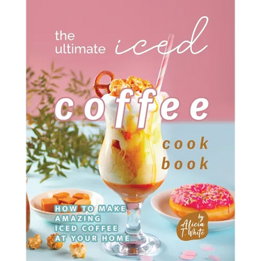 The Ultimate Iced Coffee Cookbook: How to Make Amazing Iced Coffee at Your Home