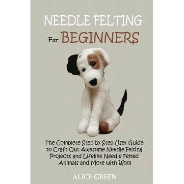 Needle Felting for Beginners: The Complete Step by Step User Guide to Craft Out Awesome Needle Felting Projects and Lifelike Needle Felted Animals and