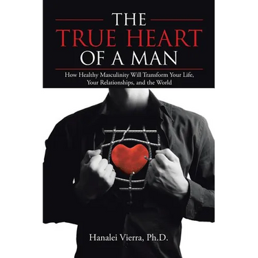 The TRUE HEART of a MAN: How Healthy Masculinity Will Transform Your Life, Your Relationships, and the World