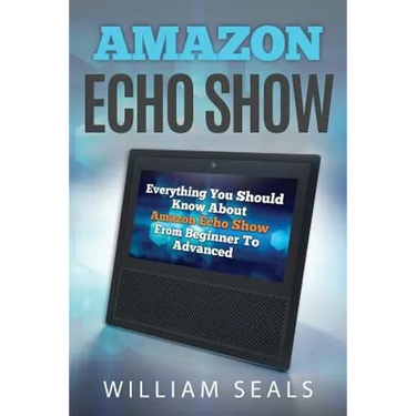 Amazon Echo Show: Everything You Should Know about Amazon Echo Show from Beginner to Advanced