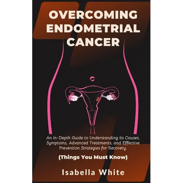 Overcoming Endometrial Cancer: An In-Depth Guide to Understanding Its Causes, Symptoms, Advanced Treatments, and Effective Prevention Strategies for