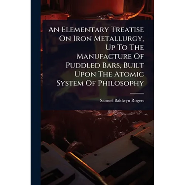 An Elementary Treatise On Iron Metallurgy, Up To The Manufacture Of Puddled Bars, Built Upon The Atomic System Of Philosophy