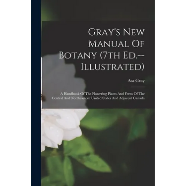 Gray's New Manual Of Botany (7th Ed.--illustrated): A Handbook Of The Flowering Plants And Ferns Of The Central And Northeastern United States And Adj