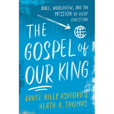 The Gospel of Our King: Bible, Worldview, and the Mission of Every Christian