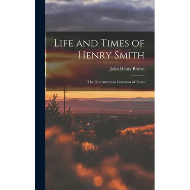 Life and Times of Henry Smith: The First American Governor of Texas