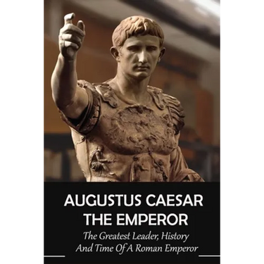 Augustus Caesar The Emperor: The Greatest Leader, History And Time Of A Roman Emperor: Roman Emperors