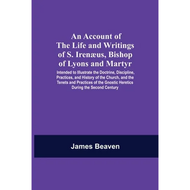An Account Of The Life And Writings Of S. Irenæus, Bishop Of Lyons And Martyr; Intended To Illustrate The Doctrine, Discipline, Practices, And History