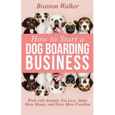 How to Start a Dog Boarding Business: Work with Animals You Love, Make More Money, and Have More Freedom