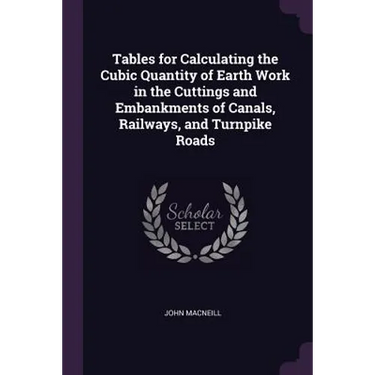 Tables for Calculating the Cubic Quantity of Earth Work in the Cuttings and Embankments of Canals, Railways, and Turnpike Roads