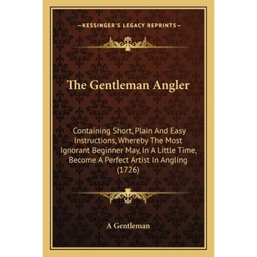 The Gentleman Angler: Containing Short, Plain And Easy Instructions, Whereby The Most Ignorant Beginner May, In A Little Time, Become A Perf