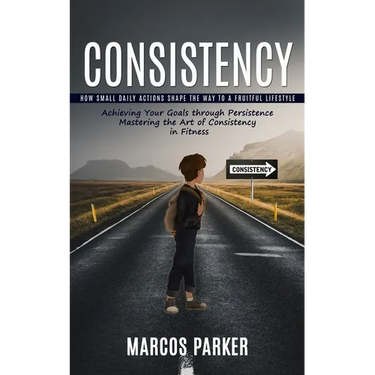 Consistency: How Small Daily Actions Shape the Way to a Fruitful Lifestyle (Achieving Your Goals through Persistence Mastering the Art of Consistency