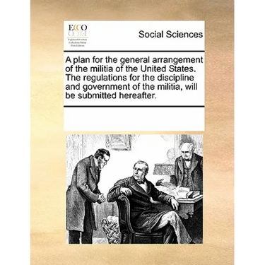 A plan for the general arrangement of the militia of the United States. The regulations for the discipline and government of the militia, will be subm