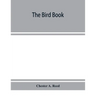 The bird book, illustrating in natural colors more than seven hundred North American birds, also several hundred photographs of their nests and eggs